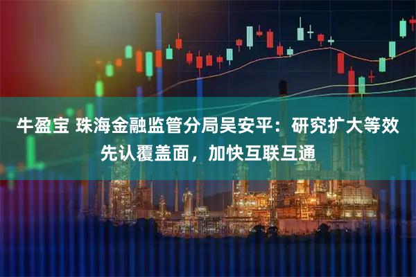 牛盈宝 珠海金融监管分局吴安平：研究扩大等效先认覆盖面，加快互联互通
