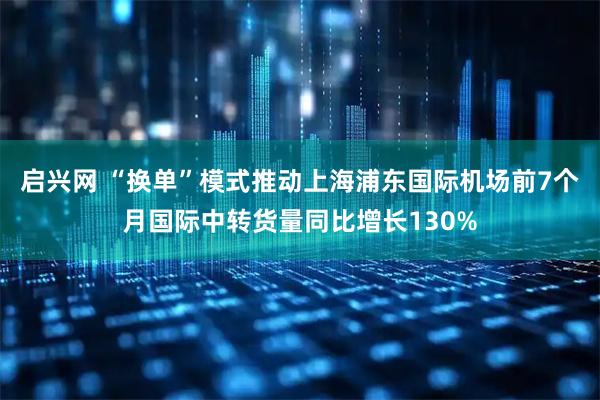 启兴网 “换单”模式推动上海浦东国际机场前7个月国际中转货量同比增长130%