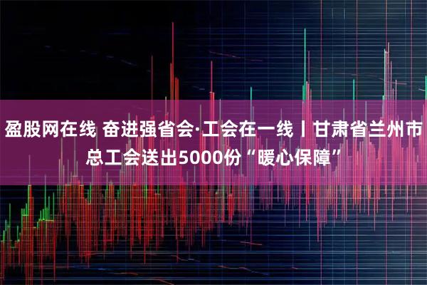 盈股网在线 奋进强省会·工会在一线丨甘肃省兰州市总工会送出5000份“暖心保障”