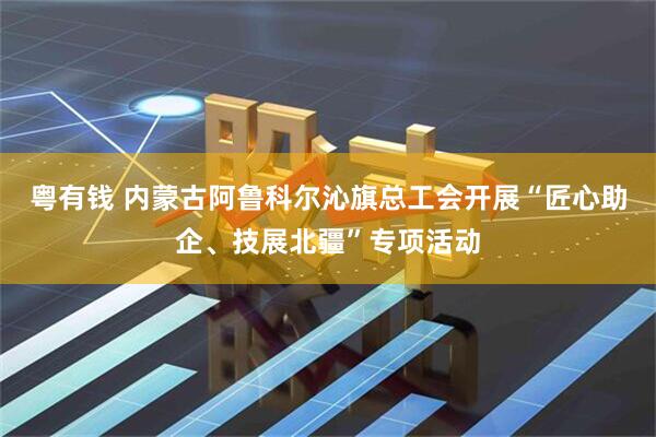 粤有钱 内蒙古阿鲁科尔沁旗总工会开展“匠心助企、技展北疆”专项活动