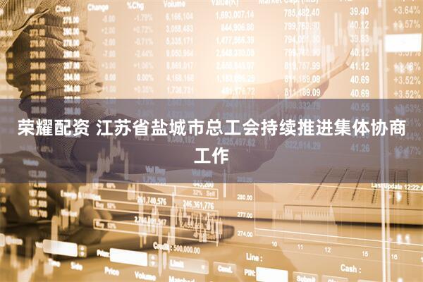 荣耀配资 江苏省盐城市总工会持续推进集体协商工作