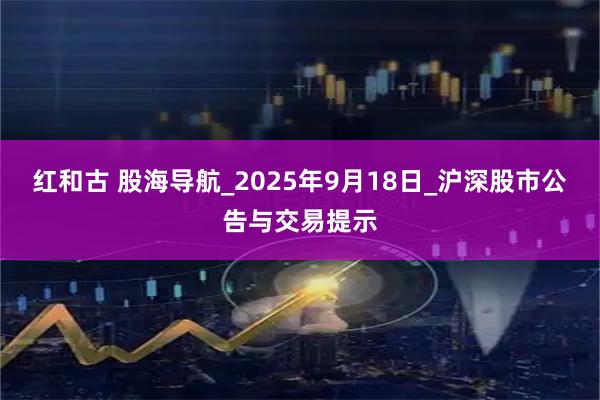 红和古 股海导航_2025年9月18日_沪深股市公告与交易提示