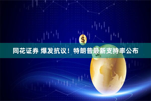 同花证券 爆发抗议！特朗普最新支持率公布