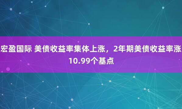 宏盈国际 美债收益率集体上涨，2年期美债收益率涨10.99个基点