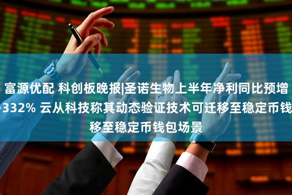 富源优配 科创板晚报|圣诺生物上半年净利同比预增254%-332% 云从科技称其动态验证技术可迁移至稳定币钱包场景
