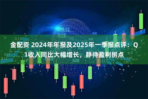 金配资 2024年年报及2025年一季报点评：Q1收入同比大幅增长，静待盈利拐点