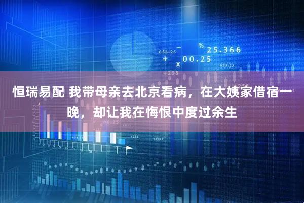 恒瑞易配 我带母亲去北京看病，在大姨家借宿一晚，却让我在悔恨中度过余生