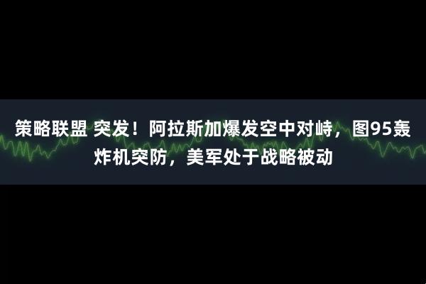 策略联盟 突发！阿拉斯加爆发空中对峙，图95轰炸机突防，美军处于战略被动