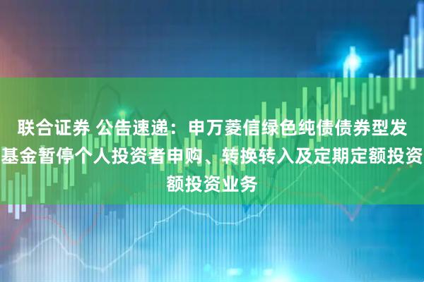 联合证券 公告速递：申万菱信绿色纯债债券型发起式基金暂停个人投资者申购、转换转入及定期定额投资业务