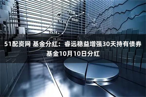 51配资网 基金分红：睿远稳益增强30天持有债券基金10月10日分红