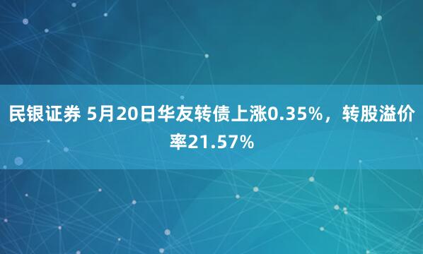 民银证券 5月20日华友转债上涨0.35%，转股溢价率21.57%