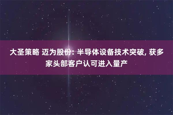 大圣策略 迈为股份: 半导体设备技术突破, 获多家头部客户认可进入量产