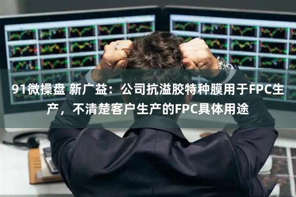 91微操盘 新广益：公司抗溢胶特种膜用于FPC生产，不清楚客户生产的FPC具体用途