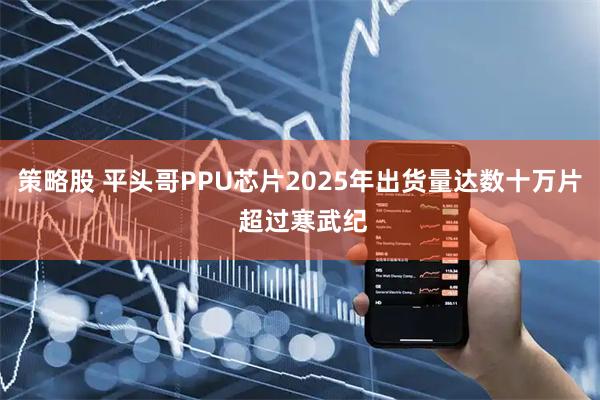 策略股 平头哥PPU芯片2025年出货量达数十万片 超过寒武纪