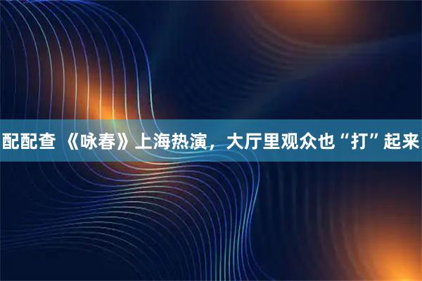 配配查 《咏春》上海热演，大厅里观众也“打”起来