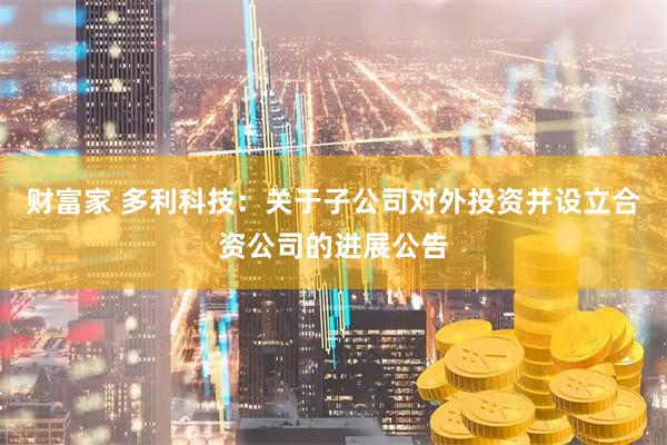财富家 多利科技：关于子公司对外投资并设立合资公司的进展公告