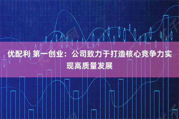 优配利 第一创业：公司致力于打造核心竞争力实现高质量发展