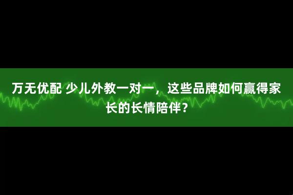 万无优配 少儿外教一对一，这些品牌如何赢得家长的长情陪伴？