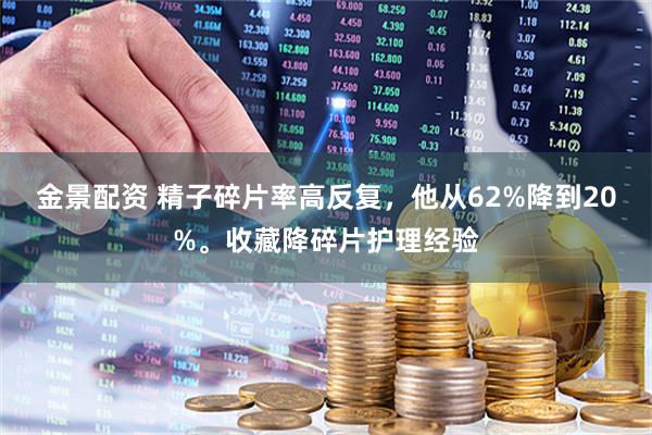 金景配资 精子碎片率高反复，他从62%降到20%。收藏降碎片护理经验