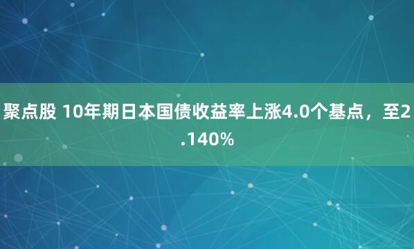 聚点股 10年期日本国债收益率上涨4.0个基点，至2.140%