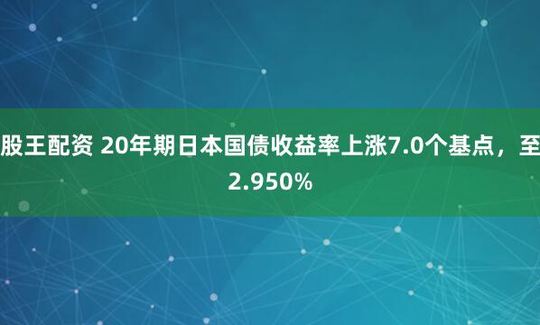 股王配资 20年期日本国债收益率上涨7.0个基点，至2.950%