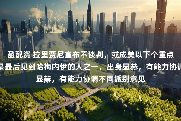 盈配资 拉里贾尼宣布不谈判，或成美以下个重点打击目标？其是最后见到哈梅内伊的人之一，出身显赫，有能力协调不同派别意见