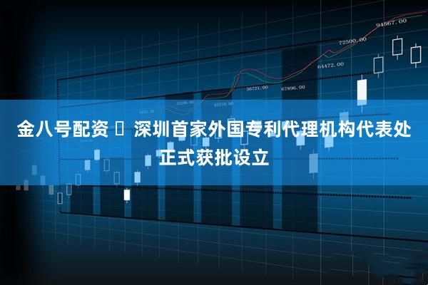 金八号配资 ​深圳首家外国专利代理机构代表处正式获批设立
